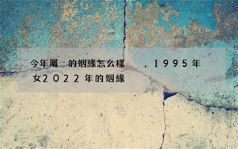 今年屬豬的姻緣怎么樣，1995年豬女2022 年的姻緣